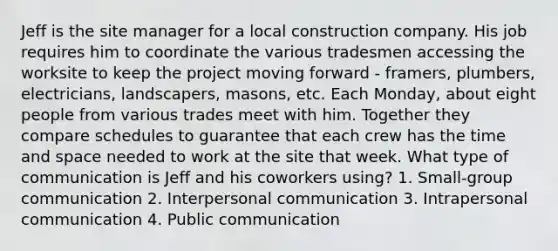 Jeff is the site manager for a local construction company. His job requires him to coordinate the various tradesmen accessing the worksite to keep the project moving forward - framers, plumbers, electricians, landscapers, masons, etc. Each Monday, about eight people from various trades meet with him. Together they compare schedules to guarantee that each crew has the time and space needed to work at the site that week. What type of communication is Jeff and his coworkers using? 1. Small-group communication 2. Interpersonal communication 3. Intrapersonal communication 4. Public communication