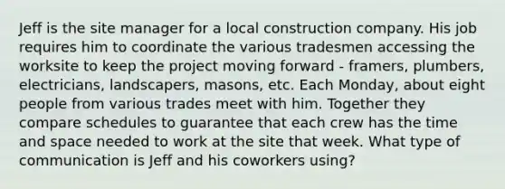 Jeff is the site manager for a local construction company. His job requires him to coordinate the various tradesmen accessing the worksite to keep the project moving forward - framers, plumbers, electricians, landscapers, masons, etc. Each Monday, about eight people from various trades meet with him. Together they compare schedules to guarantee that each crew has the time and space needed to work at the site that week. What type of communication is Jeff and his coworkers using?