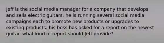 Jeff is the social media manager for a company that develops and sells electric guitars. he is running several social media campaigns each to promote new products or upgrades to existing products. his boss has asked for a report on the newest guitar. what kind of report should Jeff provide?