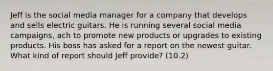 Jeff is the social media manager for a company that develops and sells electric guitars. He is running several social media campaigns, ach to promote new products or upgrades to existing products. His boss has asked for a report on the newest guitar. What kind of report should Jeff provide? (10.2)