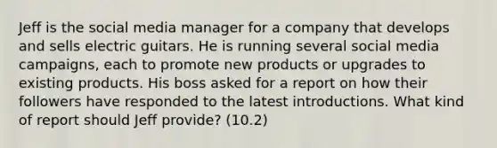 Jeff is the social media manager for a company that develops and sells electric guitars. He is running several social media campaigns, each to promote new products or upgrades to existing products. His boss asked for a report on how their followers have responded to the latest introductions. What kind of report should Jeff provide? (10.2)