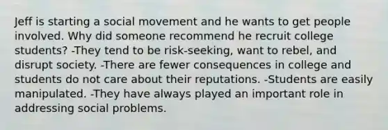 Jeff is starting a social movement and he wants to get people involved. Why did someone recommend he recruit college students? -They tend to be risk-seeking, want to rebel, and disrupt society. -There are fewer consequences in college and students do not care about their reputations. -Students are easily manipulated. -They have always played an important role in addressing social problems.