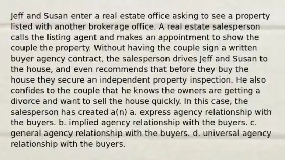 Jeff and Susan enter a real estate office asking to see a property listed with another brokerage office. A real estate salesperson calls the listing agent and makes an appointment to show the couple the property. Without having the couple sign a written buyer agency contract, the salesperson drives Jeff and Susan to the house, and even recommends that before they buy the house they secure an independent property inspection. He also confides to the couple that he knows the owners are getting a divorce and want to sell the house quickly. In this case, the salesperson has created a(n) a. express agency relationship with the buyers. b. implied agency relationship with the buyers. c. general agency relationship with the buyers. d. universal agency relationship with the buyers.