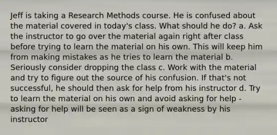 Jeff is taking a Research Methods course. He is confused about the material covered in today's class. What should he do? a. Ask the instructor to go over the material again right after class before trying to learn the material on his own. This will keep him from making mistakes as he tries to learn the material b. Seriously consider dropping the class c. Work with the material and try to figure out the source of his confusion. If that's not successful, he should then ask for help from his instructor d. Try to learn the material on his own and avoid asking for help - asking for help will be seen as a sign of weakness by his instructor