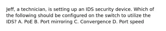 Jeff, a technician, is setting up an IDS security device. Which of the following should be configured on the switch to utilize the IDS? A. PoE B. Port mirroring C. Convergence D. Port speed