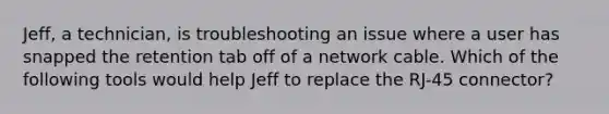 Jeff, a technician, is troubleshooting an issue where a user has snapped the retention tab off of a network cable. Which of the following tools would help Jeff to replace the RJ-45 connector?