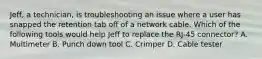 Jeff, a technician, is troubleshooting an issue where a user has snapped the retention tab off of a network cable. Which of the following tools would help Jeff to replace the RJ-45 connector? A. Multimeter B. Punch down tool C. Crimper D. Cable tester