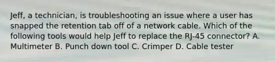 Jeff, a technician, is troubleshooting an issue where a user has snapped the retention tab off of a network cable. Which of the following tools would help Jeff to replace the RJ-45 connector? A. Multimeter B. Punch down tool C. Crimper D. Cable tester