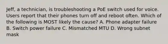 Jeff, a technician, is troubleshooting a PoE switch used for voice. Users report that their phones turn off and reboot often. Which of the following is MOST likely the cause? A. Phone adapter failure B. Switch power failure C. Mismatched MTU D. Wrong subnet mask