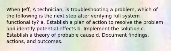 When Jeff, A technician, is troubleshooting a problem, which of the following is the next step after verifying full system functionality? a. Establish a plan of action to resolve the problem and identify potential effects b. Implement the solution c. Establish a theory of probable cause d. Document findings, actions, and outcomes.