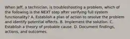 When Jeff, a technician, is troubleshooting a problem, which of the following is the NEXT step after verifying full system functionality? A. Establish a plan of action to resolve the problem and identify potential effects. B. Implement the solution. C. Establish a theory of probable cause. D. Document findings, actions, and outcomes.