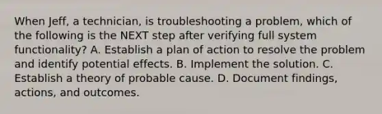 When Jeff, a technician, is troubleshooting a problem, which of the following is the NEXT step after verifying full system functionality? A. Establish a plan of action to resolve the problem and identify potential effects. B. Implement the solution. C. Establish a theory of probable cause. D. Document findings, actions, and outcomes.