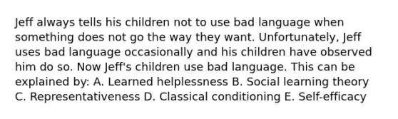 Jeff always tells his children not to use bad language when something does not go the way they want. Unfortunately, Jeff uses bad language occasionally and his children have observed him do so. Now Jeff's children use bad language. This can be explained by: A. Learned helplessness B. Social learning theory C. Representativeness D. Classical conditioning E. Self-efficacy