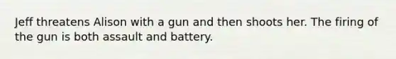 Jeff threatens Alison with a gun and then shoots her. The firing of the gun is both assault and battery.