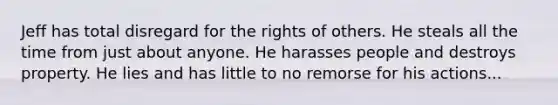 Jeff has total disregard for the rights of others. He steals all the time from just about anyone. He harasses people and destroys property. He lies and has little to no remorse for his actions...