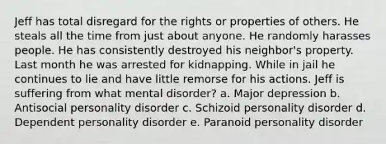 Jeff has total disregard for the rights or properties of others. He steals all the time from just about anyone. He randomly harasses people. He has consistently destroyed his neighbor's property. Last month he was arrested for kidnapping. While in jail he continues to lie and have little remorse for his actions. Jeff is suffering from what mental disorder? a. Major depression b. Antisocial personality disorder c. Schizoid personality disorder d. Dependent personality disorder e. Paranoid personality disorder