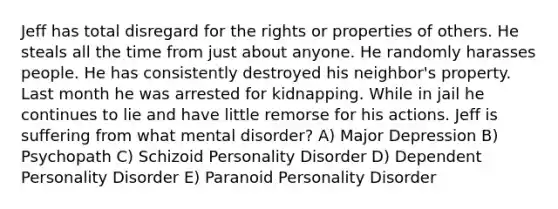 Jeff has total disregard for the rights or properties of others. He steals all the time from just about anyone. He randomly harasses people. He has consistently destroyed his neighbor's property. Last month he was arrested for kidnapping. While in jail he continues to lie and have little remorse for his actions. Jeff is suffering from what mental disorder? A) Major Depression B) Psychopath C) Schizoid Personality Disorder D) Dependent Personality Disorder E) Paranoid Personality Disorder