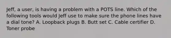 Jeff, a user, is having a problem with a POTS line. Which of the following tools would Jeff use to make sure the phone lines have a dial tone? A. Loopback plugs B. Butt set C. Cable certifier D. Toner probe