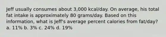 Jeff usually consumes about 3,000 kcal/day. On average, his total fat intake is approximately 80 grams/day. Based on this information, what is Jeff's average percent calories from fat/day? a. 11% b. 3% c. 24% d. 19%