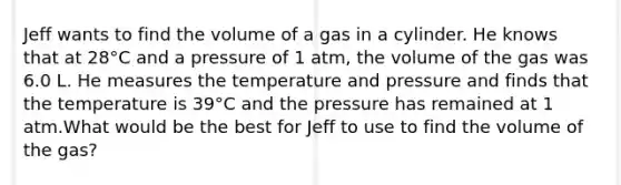 Jeff wants to find the volume of a gas in a cylinder. He knows that at 28°C and a pressure of 1 atm, the volume of the gas was 6.0 L. He measures the temperature and pressure and finds that the temperature is 39°C and the pressure has remained at 1 atm.What would be the best for Jeff to use to find the volume of the gas?