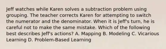 Jeff watches while Karen solves a subtraction problem using grouping. The teacher corrects Karen for attempting to switch the numerator and the denominator. When it is Jeff's turn, he is careful not to make the same mistake. Which of the following best describes Jeff's actions? A. Mapping B. Modeling C. Vicarious Learning D. Problem-Based Learning