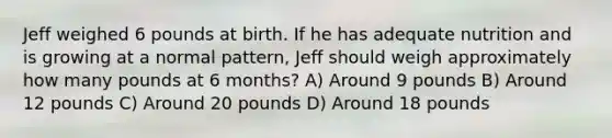 Jeff weighed 6 pounds at birth. If he has adequate nutrition and is growing at a normal pattern, Jeff should weigh approximately how many pounds at 6 months? A) Around 9 pounds B) Around 12 pounds C) Around 20 pounds D) Around 18 pounds