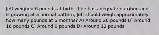 Jeff weighed 6 pounds at birth. If he has adequate nutrition and is growing at a normal pattern, Jeff should weigh approximately how many pounds at 6 months? A) Around 20 pounds B) Around 18 pounds C) Around 9 pounds D) Around 12 pounds