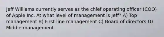 Jeff Williams currently serves as the chief operating officer (COO) of Apple Inc. At what level of management is Jeff? A) Top management B) First-line management C) Board of directors D) Middle management