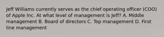 Jeff Williams currently serves as the chief operating officer (COO) of Apple Inc. At what level of management is Jeff? A. Middle management B. Board of directors C. Top management D. First line management