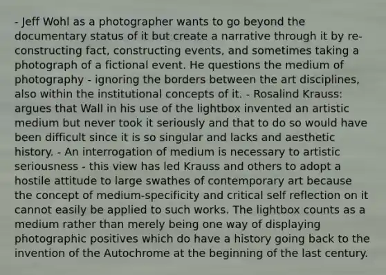 - Jeff Wohl as a photographer wants to go beyond the documentary status of it but create a narrative through it by re-constructing fact, constructing events, and sometimes taking a photograph of a fictional event. He questions the medium of photography - ignoring the borders between the art disciplines, also within the institutional concepts of it. - Rosalind Krauss: argues that Wall in his use of the lightbox invented an artistic medium but never took it seriously and that to do so would have been difficult since it is so singular and lacks and aesthetic history. - An interrogation of medium is necessary to artistic seriousness - this view has led Krauss and others to adopt a hostile attitude to large swathes of contemporary art because the concept of medium-specificity and critical self reflection on it cannot easily be applied to such works. The lightbox counts as a medium rather than merely being one way of displaying photographic positives which do have a history going back to the invention of the Autochrome at the beginning of the last century.