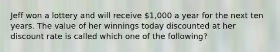 Jeff won a lottery and will receive 1,000 a year for the next ten years. The value of her winnings today discounted at her discount rate is called which one of the following?