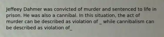 Jeffeey Dahmer was convicted of murder and sentenced to life in prison. He was also a cannibal. In this situation, the act of murder can be described as violation of _ while cannibalism can be described as violation of_