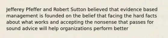 Jefferey Pfeffer and Robert Sutton believed that evidence based management is founded on the belief that facing the hard facts about what works and accepting the nonsense that passes for sound advice will help organizations perform better