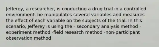 Jefferey, a researcher, is conducting a drug trial in a controlled environment. he manipulates several variables and measures the effect of each variable on the subjects of the trial. In this scenario, Jefferey is using the - secondary analysis method -experiment method -field research method -non-participant observation method