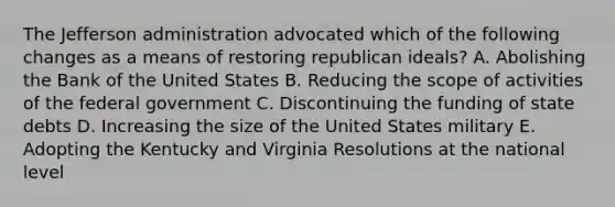 The Jefferson administration advocated which of the following changes as a means of restoring republican ideals? A. Abolishing the Bank of the United States B. Reducing the scope of activities of the federal government C. Discontinuing the funding of state debts D. Increasing the size of the United States military E. Adopting the Kentucky and Virginia Resolutions at the national level