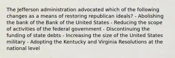 The Jefferson administration advocated which of the following changes as a means of restoring republican ideals? - Abolishing the bank of the Bank of the United States - Reducing the scope of activities of the federal government - Discontinuing the funding of state debts - Increasing the size of the United States military - Adopting the Kentucky and Virginia Resolutions at the national level