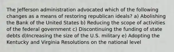 The Jefferson administration advocated which of the following changes as a means of restoring republican ideals? a) Abolishing the Bank of the United States b) Reducing the scope of activities of the federal government c) Discontinuing the funding of state debts d)Increasing the size of the U.S. military e) Adopting the Kentucky and Virginia Resolutions on the national level