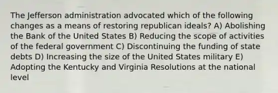 The Jefferson administration advocated which of the following changes as a means of restoring republican ideals? A) Abolishing the Bank of the United States B) Reducing the scope of activities of the federal government C) Discontinuing the funding of state debts D) Increasing the size of the United States military E) Adopting the Kentucky and Virginia Resolutions at the national level