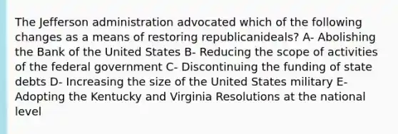 The Jefferson administration advocated which of the following changes as a means of restoring republicanideals? A- Abolishing the Bank of the United States B- Reducing the scope of activities of the federal government C- Discontinuing the funding of state debts D- Increasing the size of the United States military E- Adopting the Kentucky and Virginia Resolutions at the national level