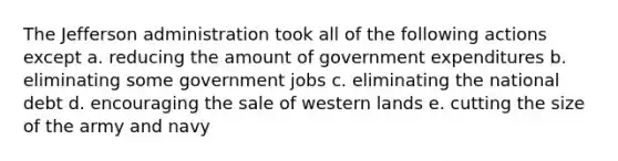 The Jefferson administration took all of the following actions except a. reducing the amount of government expenditures b. eliminating some government jobs c. eliminating the national debt d. encouraging the sale of western lands e. cutting the size of the army and navy