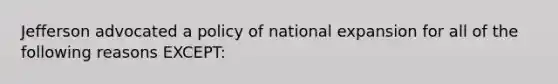 Jefferson advocated a policy of national expansion for all of the following reasons EXCEPT: