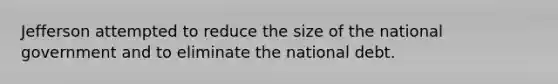 Jefferson attempted to reduce the size of the national government and to eliminate the national debt.