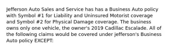 Jefferson Auto Sales and Service has has a Business Auto policy with Symbol #1 for Liability and Uninsured Motorist coverage and Symbol #2 for Physical Damage coverage. The business owns only one vehicle, the owner's 2019 Cadillac Escalade. All of the following claims would be covered under jefferson's Business Auto policy EXCEPT: