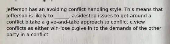 Jefferson has an avoiding conflict-handling style. This means that Jefferson is likely to ______. a.sidestep issues to get around a conflict b.take a give-and-take approach to conflict c.view conflicts as either win-lose d.give in to the demands of the other party in a conflict