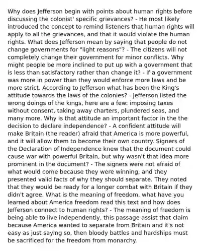 Why does Jefferson begin with points about human rights before discussing the colonist' specific grievances? - He most likely introduced the concept to remind listeners that human rights will apply to all the grievances, and that it would violate the human rights. What does Jefferson mean by saying that people do not change governments for "light reasons"? - The citizens will not completely change their government for minor conflicts. Why might people be more inclined to put up with a government that is less than satisfactory rather than change it? - if a government was more in power than they would enforce more laws and be more strict. According to Jefferson what has been the King's attitude towards the laws of the colonies? - Jefferson listed the wrong doings of the kings, here are a few: imposing taxes without consent, taking away charters, plundered seas, and many more. Why is that attitude an important factor in the the decision to declare independence? - A confident attitude will make Britain (the reader) afraid that America is more powerful, and it will allow them to become their own country. Signers of the Declaration of Independence knew that the document could cause war with powerful Britain, but why wasn't that idea more prominent in the document? - The signers were not afraid of what would come because they were winning, and they presented valid facts of why they should separate. They noted that they would be ready for a longer combat with Britain if they didn't agree. What is the meaning of freedom, what have you learned about America freedom read this text and how does Jefferson connect to human rights? - The meaning of freedom is being able to live independently, this passage assist that claim because America wanted to separate from Britain and it's not easy as just saying so, then bloody battles and hardships must be sacrificed for the freedom from monarchy.