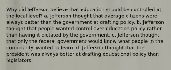 Why did Jefferson believe that education should be controlled at the local level? a. Jefferson thought that average citizens were always better than the government at drafting policy. b. Jefferson thought that people wanted control over education policy rather than having it dictated by the government. c. Jefferson thought that only the federal government would know what people in the community wanted to learn. d. Jefferson thought that the president was always better at drafting educational policy than legislators.