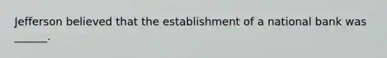 Jefferson believed that the establishment of a national bank was ______.