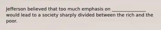 Jefferson believed that too much emphasis on _______________ would lead to a society sharply divided between the rich and the poor.