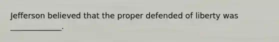 Jefferson believed that the proper defended of liberty was _____________.