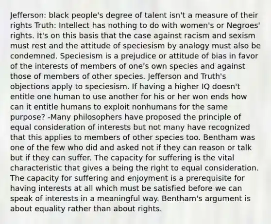 Jefferson: black people's degree of talent isn't a measure of their rights Truth: Intellect has nothing to do with women's or Negroes' rights. It's on this basis that the case against racism and sexism must rest and the attitude of speciesism by analogy must also be condemned. Speciesism is a prejudice or attitude of bias in favor of the interests of members of one's own species and against those of members of other species. Jefferson and Truth's objections apply to speciesism. If having a higher IQ doesn't entitle one human to use another for his or her won ends how can it entitle humans to exploit nonhumans for the same purpose? -Many philosophers have proposed the principle of equal consideration of interests but not many have recognized that this applies to members of other species too. Bentham was one of the few who did and asked not if they can reason or talk but if they can suffer. The capacity for suffering is the vital characteristic that gives a being the right to equal consideration. The capacity for suffering and enjoyment is a prerequisite for having interests at all which must be satisfied before we can speak of interests in a meaningful way. Bentham's argument is about equality rather than about rights.